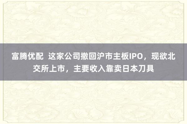 富腾优配  这家公司撤回沪市主板IPO，现欲北交所上市，主要收入靠卖日本刀具