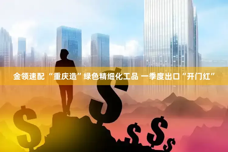 金领速配 “重庆造”绿色精细化工品 一季度出口“开门红”
