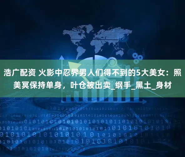浩广配资 火影中忍界男人们得不到的5大美女：照美冥保持单身，叶仓被出卖_纲手_黑土_身材