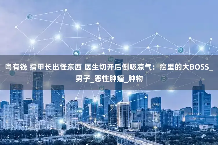粤有钱 指甲长出怪东西 医生切开后倒吸凉气：癌里的大BOSS_男子_恶性肿瘤_肿物