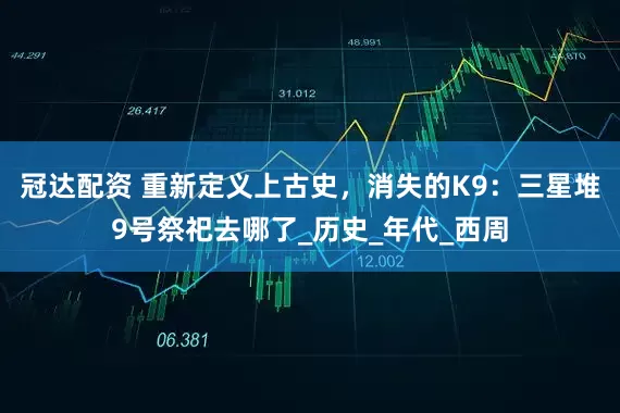 冠达配资 重新定义上古史，消失的K9：三星堆9号祭祀去哪了_历史_年代_西周