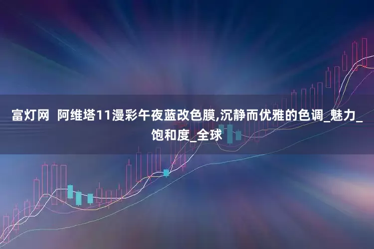 富灯网  阿维塔11漫彩午夜蓝改色膜,沉静而优雅的色调_魅力_饱和度_全球