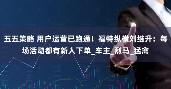 五五策略 用户运营已跑通！福特纵横刘继升：每场活动都有新人下单_车主_烈马_猛禽
