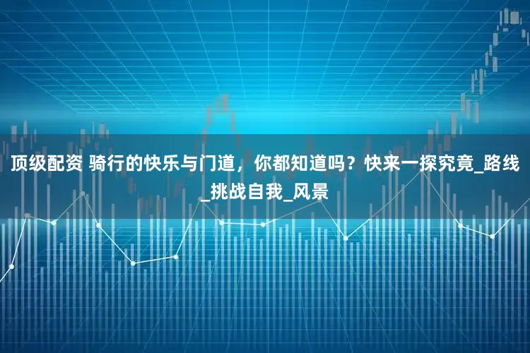 顶级配资 骑行的快乐与门道，你都知道吗？快来一探究竟_路线_挑战自我_风景