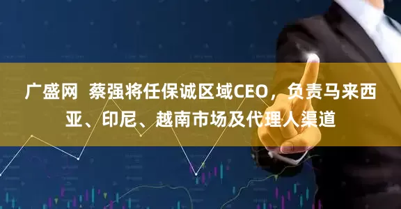 广盛网  蔡强将任保诚区域CEO，负责马来西亚、印尼、越南市场及代理人渠道