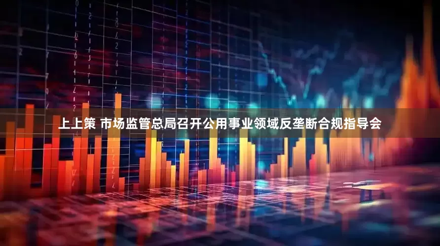 上上策 市场监管总局召开公用事业领域反垄断合规指导会