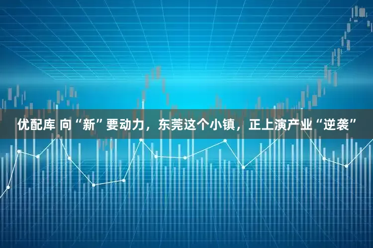 优配库 向“新”要动力，东莞这个小镇，正上演产业“逆袭”