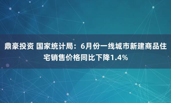 鼎豪投资 国家统计局：6月份一线城市新建商品住宅销售价格同比下降1.4%