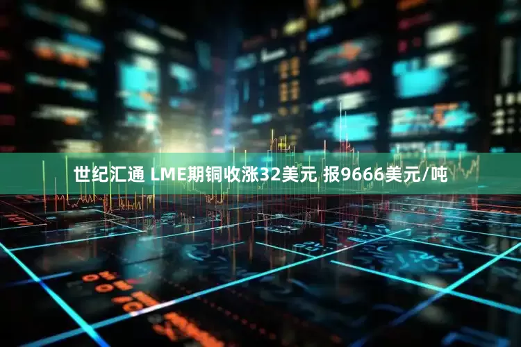 世纪汇通 LME期铜收涨32美元 报9666美元/吨