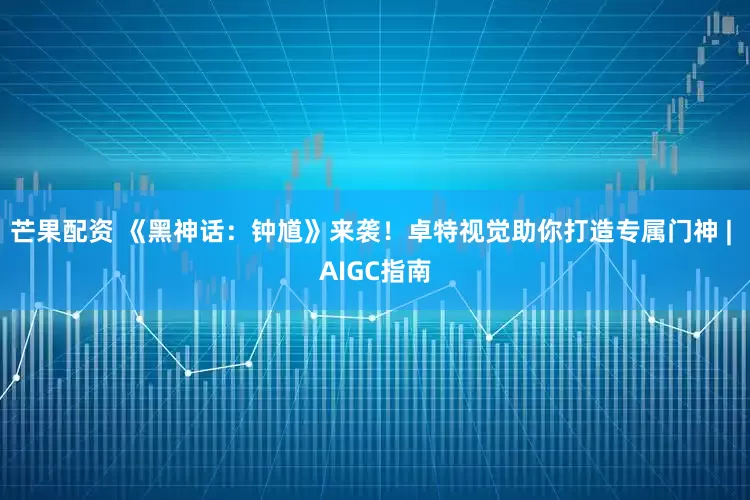 芒果配资 《黑神话：钟馗》来袭！卓特视觉助你打造专属门神 | AIGC指南