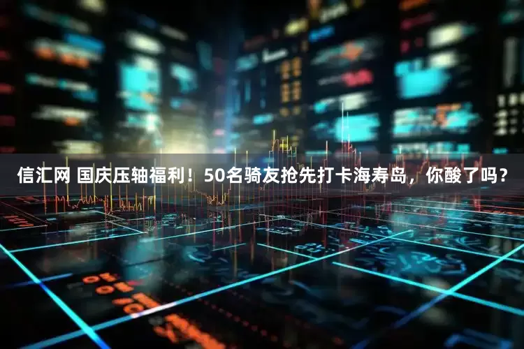 信汇网 国庆压轴福利！50名骑友抢先打卡海寿岛，你酸了吗？