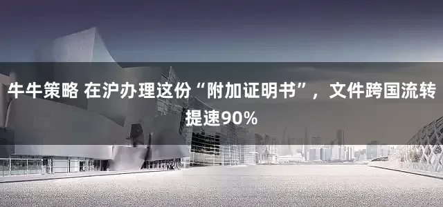 牛牛策略 在沪办理这份“附加证明书”，文件跨国流转提速90%